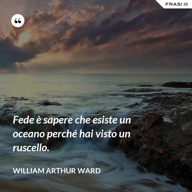 Fede è sapere che esiste un oceano perché hai visto un ruscello. - William Arthur Ward