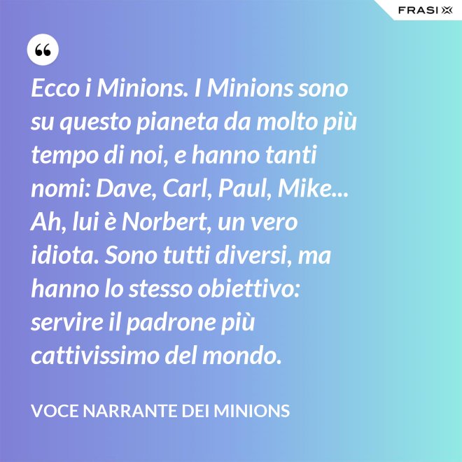 Ecco i Minions. I Minions sono su questo pianeta da molto più tempo di noi, e hanno tanti nomi: Dave, Carl, Paul, Mike... Ah, lui è Norbert, un vero idiota. Sono tutti diversi, ma hanno lo stesso obiettivo: servire il padrone più cattivissimo del mondo. - Voce Narrante dei Minions