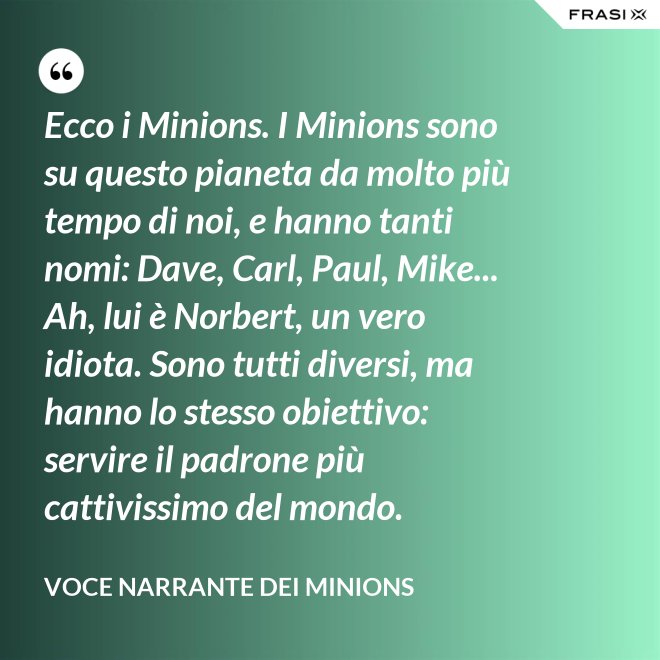 Ecco i Minions. I Minions sono su questo pianeta da molto più tempo di noi, e hanno tanti nomi: Dave, Carl, Paul, Mike... Ah, lui è Norbert, un vero idiota. Sono tutti diversi, ma hanno lo stesso obiettivo: servire il padrone più cattivissimo del mondo. - Voce Narrante dei Minions