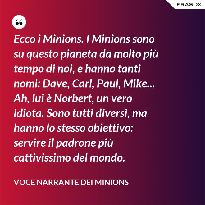 Ecco i Minions. I Minions sono su questo pianeta da molto più tempo di noi, e hanno tanti nomi: Dave, Carl, Paul, Mike... Ah, lui è Norbert, un vero idiota. Sono tutti diversi, ma hanno lo stesso obiettivo: servire il padrone più cattivissimo del mondo. - Voce Narrante dei Minions