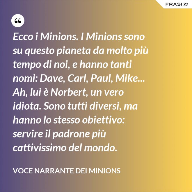 Ecco i Minions. I Minions sono su questo pianeta da molto più tempo di noi, e hanno tanti nomi: Dave, Carl, Paul, Mike... Ah, lui è Norbert, un vero idiota. Sono tutti diversi, ma hanno lo stesso obiettivo: servire il padrone più cattivissimo del mondo. - Voce Narrante dei Minions