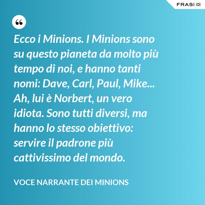 Ecco i Minions. I Minions sono su questo pianeta da molto più tempo di noi, e hanno tanti nomi: Dave, Carl, Paul, Mike... Ah, lui è Norbert, un vero idiota. Sono tutti diversi, ma hanno lo stesso obiettivo: servire il padrone più cattivissimo del mondo. - Voce Narrante dei Minions