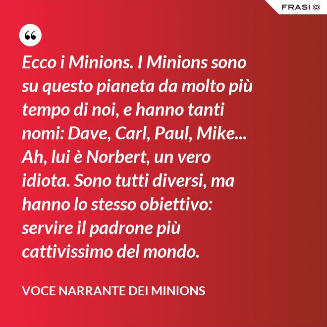 Ecco i Minions. I Minions sono su questo pianeta da molto più tempo di noi, e hanno tanti nomi: Dave, Carl, Paul, Mike... Ah, lui è Norbert, un vero idiota. Sono tutti diversi, ma hanno lo stesso obiettivo: servire il padrone più cattivissimo del mondo. - Voce Narrante dei Minions
