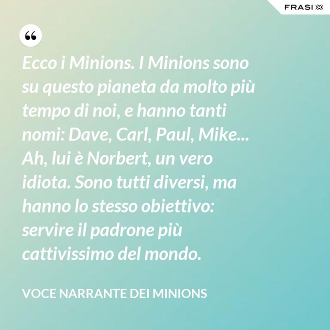 Ecco i Minions. I Minions sono su questo pianeta da molto più tempo di noi, e hanno tanti nomi: Dave, Carl, Paul, Mike... Ah, lui è Norbert, un vero idiota. Sono tutti diversi, ma hanno lo stesso obiettivo: servire il padrone più cattivissimo del mondo. - Voce Narrante dei Minions