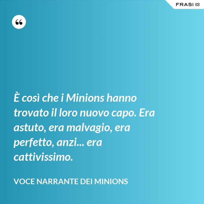 È così che i Minions hanno trovato il loro nuovo capo. Era astuto, era malvagio, era perfetto, anzi... era cattivissimo. - Voce Narrante dei Minions