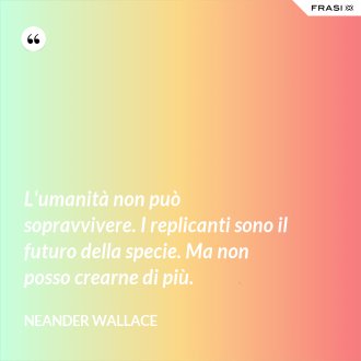 L'umanità non può sopravvivere. I replicanti sono il futuro della specie. Ma non posso crearne di più. - Neander Wallace