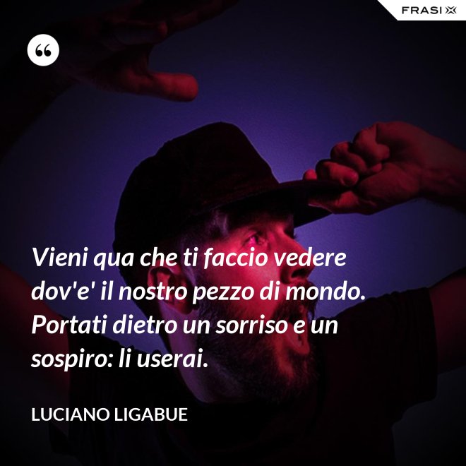 Vieni qua che ti faccio vedere dov'e' il nostro pezzo di mondo. Portati dietro un sorriso e un sospiro: li userai. - Luciano Ligabue