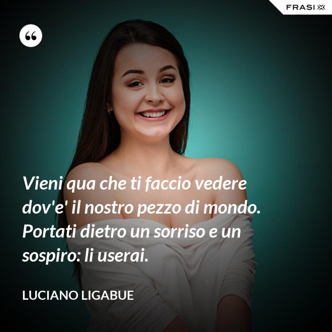 Vieni qua che ti faccio vedere dov'e' il nostro pezzo di mondo. Portati dietro un sorriso e un sospiro: li userai. - Luciano Ligabue