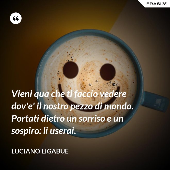 Vieni qua che ti faccio vedere dov'e' il nostro pezzo di mondo. Portati dietro un sorriso e un sospiro: li userai. - Luciano Ligabue
