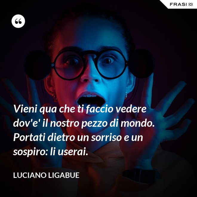 Vieni qua che ti faccio vedere dov'e' il nostro pezzo di mondo. Portati dietro un sorriso e un sospiro: li userai. - Luciano Ligabue