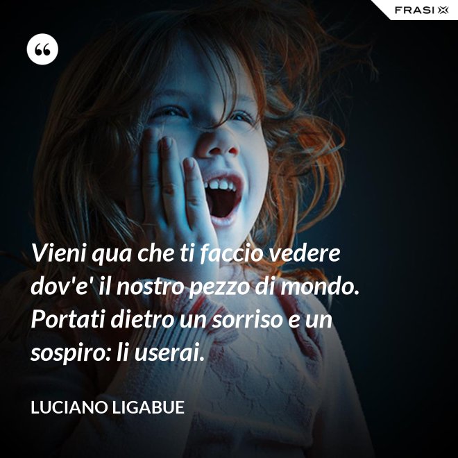 Vieni qua che ti faccio vedere dov'e' il nostro pezzo di mondo. Portati dietro un sorriso e un sospiro: li userai. - Luciano Ligabue