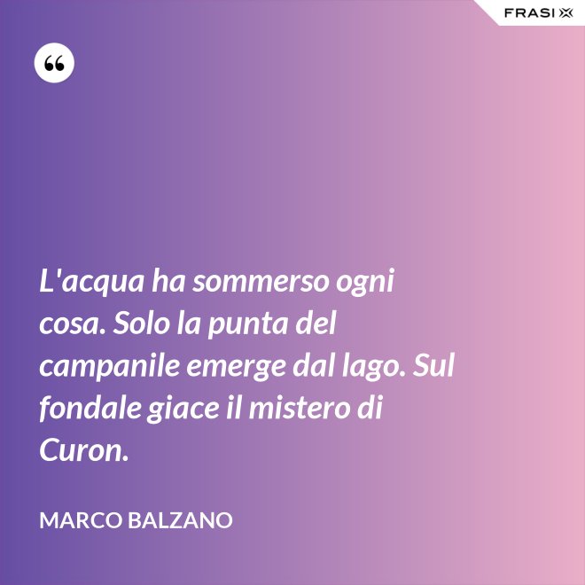 L'acqua ha sommerso ogni cosa. Solo la punta del campanile emerge dal lago. Sul fondale giace il mistero di Curon. - Marco Balzano