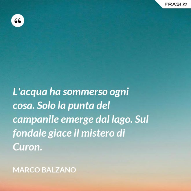 L'acqua ha sommerso ogni cosa. Solo la punta del campanile emerge dal lago. Sul fondale giace il mistero di Curon. - Marco Balzano