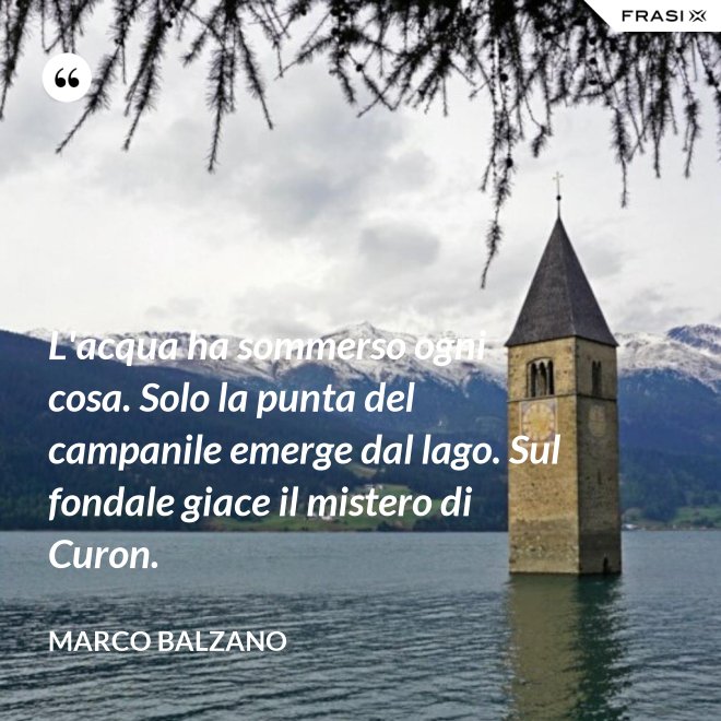 L'acqua ha sommerso ogni cosa. Solo la punta del campanile emerge dal lago. Sul fondale giace il mistero di Curon. - Marco Balzano