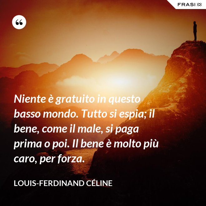 Niente è gratuito in questo basso mondo. Tutto si espia; il bene, come il male, si paga prima o poi. Il bene è molto più caro, per forza. - Louis-Ferdinand Céline