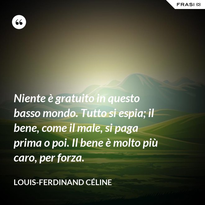 Niente è gratuito in questo basso mondo. Tutto si espia; il bene, come il male, si paga prima o poi. Il bene è molto più caro, per forza. - Louis-Ferdinand Céline