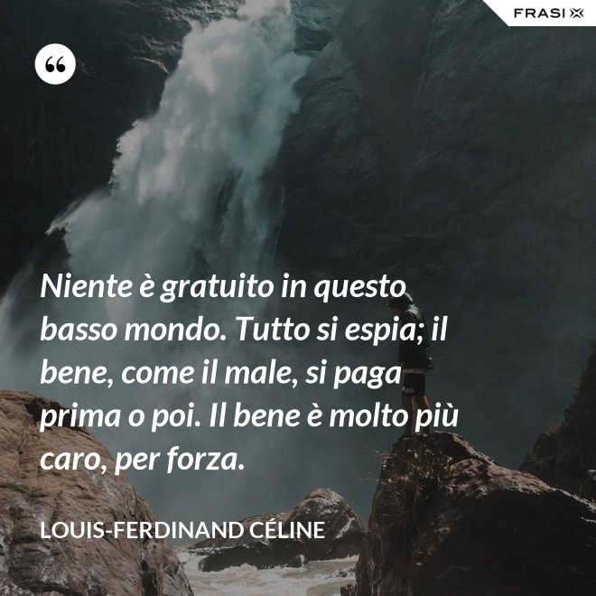 Niente è gratuito in questo basso mondo. Tutto si espia; il bene, come il male, si paga prima o poi. Il bene è molto più caro, per forza. - Louis-Ferdinand Céline