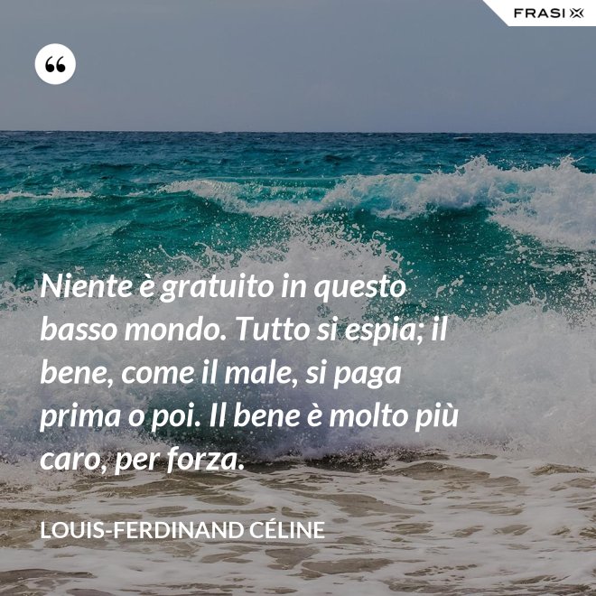 Niente è gratuito in questo basso mondo. Tutto si espia; il bene, come il male, si paga prima o poi. Il bene è molto più caro, per forza. - Louis-Ferdinand Céline