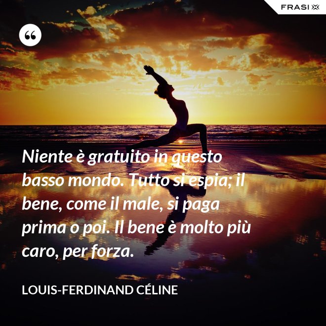 Niente è gratuito in questo basso mondo. Tutto si espia; il bene, come il male, si paga prima o poi. Il bene è molto più caro, per forza. - Louis-Ferdinand Céline
