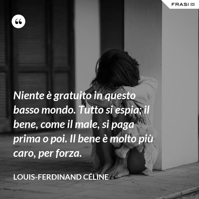 Niente è gratuito in questo basso mondo. Tutto si espia; il bene, come il male, si paga prima o poi. Il bene è molto più caro, per forza. - Louis-Ferdinand Céline