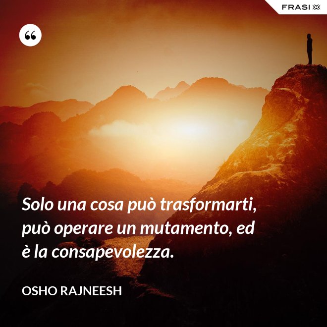 Solo una cosa può trasformarti, può operare un mutamento, ed è la consapevolezza. - Osho Rajneesh