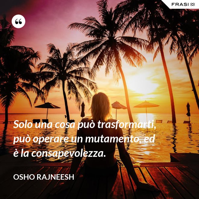 Solo una cosa può trasformarti, può operare un mutamento, ed è la consapevolezza. - Osho Rajneesh