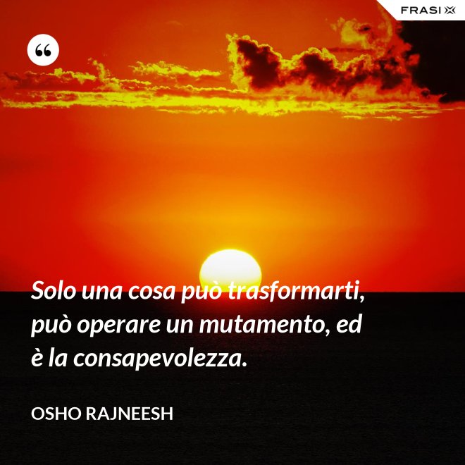 Solo una cosa può trasformarti, può operare un mutamento, ed è la consapevolezza. - Osho Rajneesh