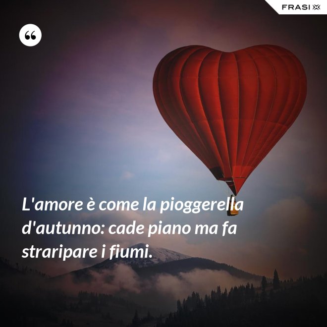 L'amore è come la pioggerella d'autunno: cade piano ma fa straripare i fiumi. - Anonimo