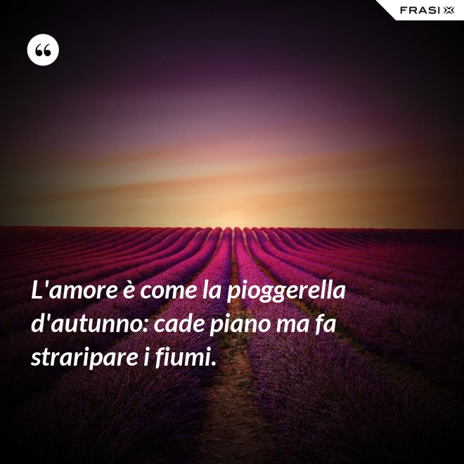 L'amore è come la pioggerella d'autunno: cade piano ma fa straripare i fiumi. - Anonimo