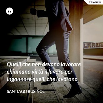 Quelli che non devono lavorare chiamano virtù il lavoro per ingannare quelli che lavorano - Santiago Rusiñol