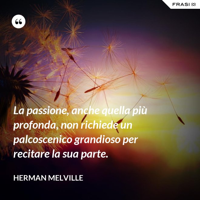 La passione, anche quella più profonda, non richiede un palcoscenico grandioso per recitare la sua parte. - Herman Melville