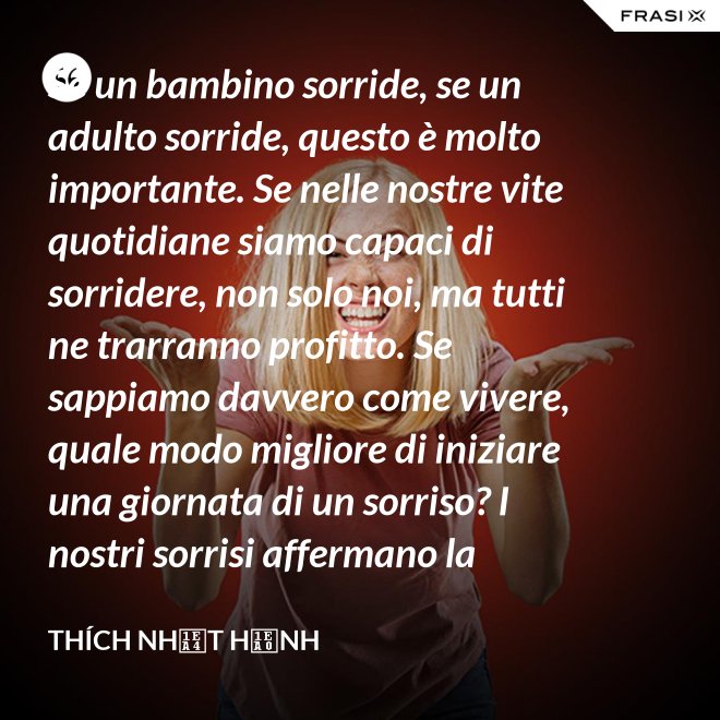 Se un bambino sorride, se un adulto sorride, questo è molto importante. Se nelle nostre vite quotidiane siamo capaci di sorridere, non solo noi, ma tutti ne trarranno profitto. Se sappiamo davvero come vivere, quale modo migliore di iniziare una giornata di un sorriso? I nostri sorrisi affermano la nostra consapevolezza e determinazione di vivere in pace e gioiosamente. La sorgente di un vero sorriso è una mente risvegliata. - Thích Nhất Hạnh