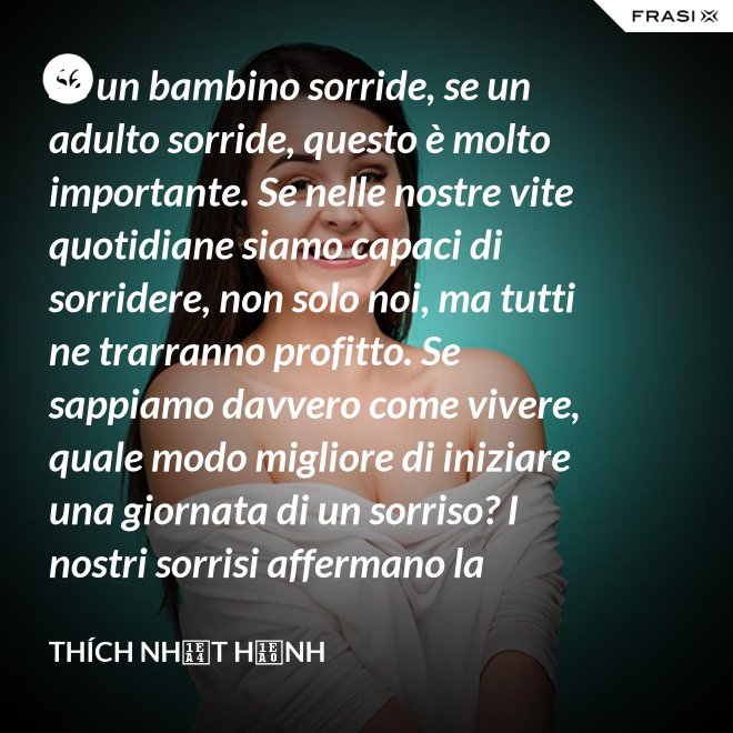 Se un bambino sorride, se un adulto sorride, questo è molto importante. Se nelle nostre vite quotidiane siamo capaci di sorridere, non solo noi, ma tutti ne trarranno profitto. Se sappiamo davvero come vivere, quale modo migliore di iniziare una giornata di un sorriso? I nostri sorrisi affermano la nostra consapevolezza e determinazione di vivere in pace e gioiosamente. La sorgente di un vero sorriso è una mente risvegliata. - Thích Nhất Hạnh