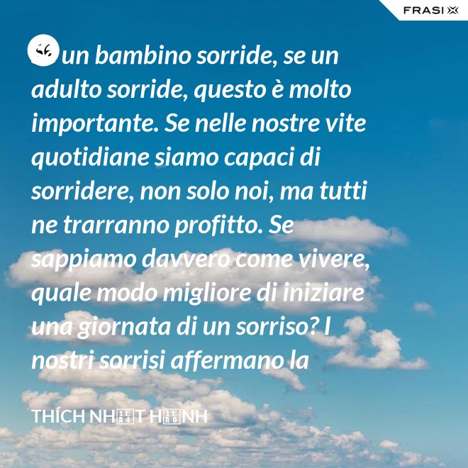 Se un bambino sorride, se un adulto sorride, questo è molto importante. Se nelle nostre vite quotidiane siamo capaci di sorridere, non solo noi, ma tutti ne trarranno profitto. Se sappiamo davvero come vivere, quale modo migliore di iniziare una giornata di un sorriso? I nostri sorrisi affermano la nostra consapevolezza e determinazione di vivere in pace e gioiosamente. La sorgente di un vero sorriso è una mente risvegliata. - Thích Nhất Hạnh