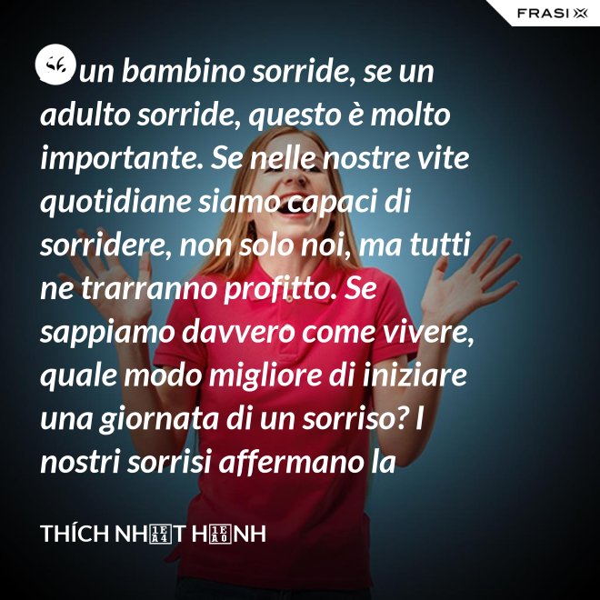 Se un bambino sorride, se un adulto sorride, questo è molto importante. Se nelle nostre vite quotidiane siamo capaci di sorridere, non solo noi, ma tutti ne trarranno profitto. Se sappiamo davvero come vivere, quale modo migliore di iniziare una giornata di un sorriso? I nostri sorrisi affermano la nostra consapevolezza e determinazione di vivere in pace e gioiosamente. La sorgente di un vero sorriso è una mente risvegliata. - Thích Nhất Hạnh