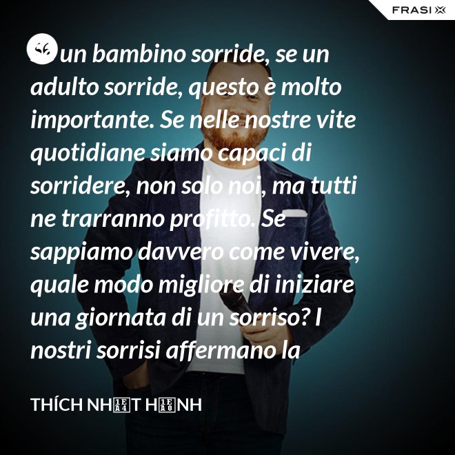 Se un bambino sorride, se un adulto sorride, questo è molto importante. Se nelle nostre vite quotidiane siamo capaci di sorridere, non solo noi, ma tutti ne trarranno profitto. Se sappiamo davvero come vivere, quale modo migliore di iniziare una giornata di un sorriso? I nostri sorrisi affermano la nostra consapevolezza e determinazione di vivere in pace e gioiosamente. La sorgente di un vero sorriso è una mente risvegliata. - Thích Nhất Hạnh