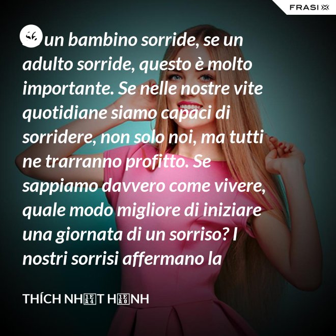 Se un bambino sorride, se un adulto sorride, questo è molto importante. Se nelle nostre vite quotidiane siamo capaci di sorridere, non solo noi, ma tutti ne trarranno profitto. Se sappiamo davvero come vivere, quale modo migliore di iniziare una giornata di un sorriso? I nostri sorrisi affermano la nostra consapevolezza e determinazione di vivere in pace e gioiosamente. La sorgente di un vero sorriso è una mente risvegliata. - Thích Nhất Hạnh