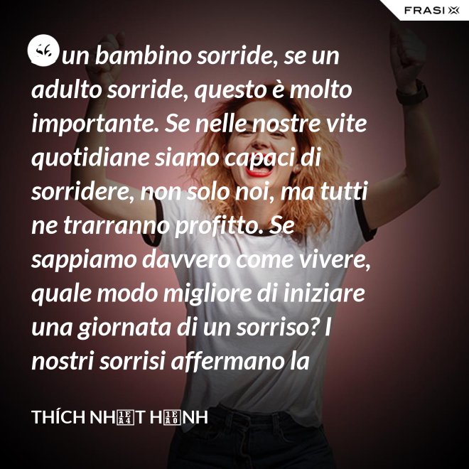 Se un bambino sorride, se un adulto sorride, questo è molto importante. Se nelle nostre vite quotidiane siamo capaci di sorridere, non solo noi, ma tutti ne trarranno profitto. Se sappiamo davvero come vivere, quale modo migliore di iniziare una giornata di un sorriso? I nostri sorrisi affermano la nostra consapevolezza e determinazione di vivere in pace e gioiosamente. La sorgente di un vero sorriso è una mente risvegliata. - Thích Nhất Hạnh