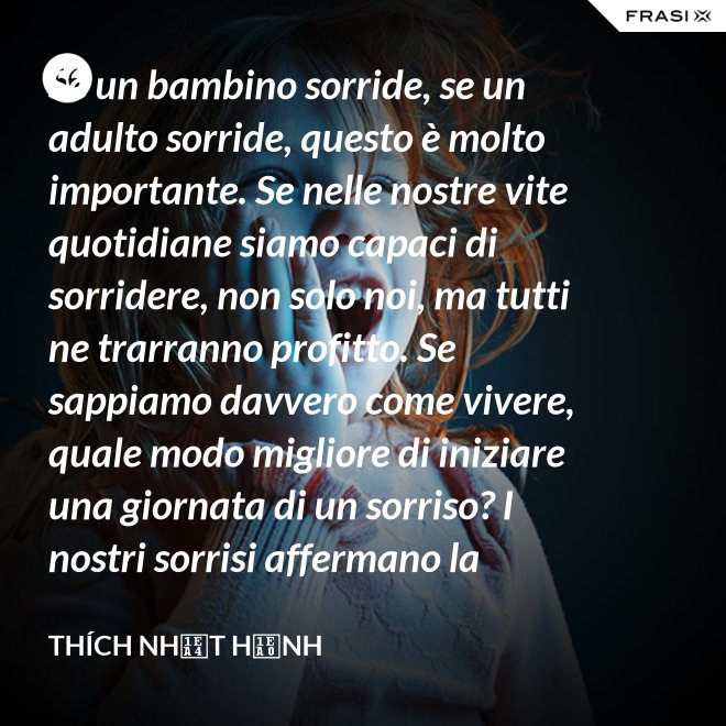 Se un bambino sorride, se un adulto sorride, questo è molto importante. Se nelle nostre vite quotidiane siamo capaci di sorridere, non solo noi, ma tutti ne trarranno profitto. Se sappiamo davvero come vivere, quale modo migliore di iniziare una giornata di un sorriso? I nostri sorrisi affermano la nostra consapevolezza e determinazione di vivere in pace e gioiosamente. La sorgente di un vero sorriso è una mente risvegliata. - Thích Nhất Hạnh