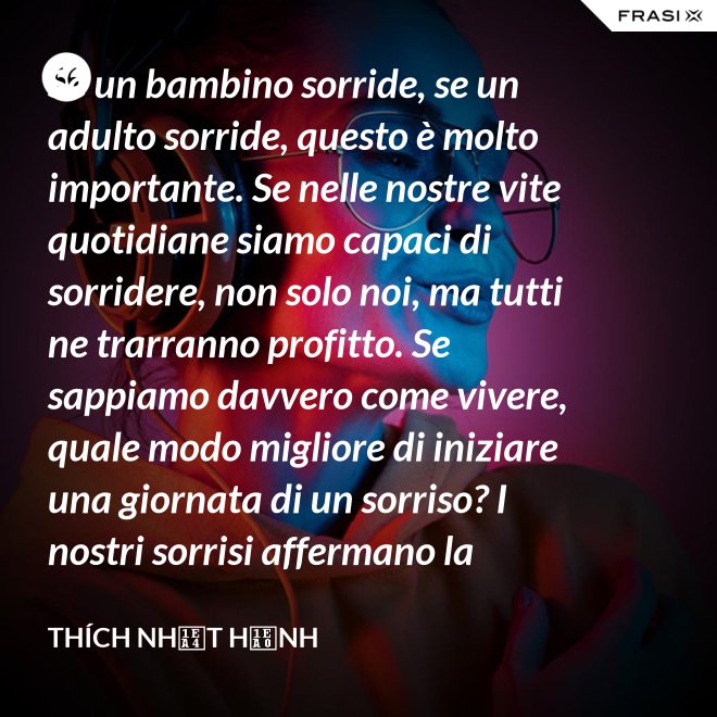 Se un bambino sorride, se un adulto sorride, questo è molto importante. Se nelle nostre vite quotidiane siamo capaci di sorridere, non solo noi, ma tutti ne trarranno profitto. Se sappiamo davvero come vivere, quale modo migliore di iniziare una giornata di un sorriso? I nostri sorrisi affermano la nostra consapevolezza e determinazione di vivere in pace e gioiosamente. La sorgente di un vero sorriso è una mente risvegliata. - Thích Nhất Hạnh