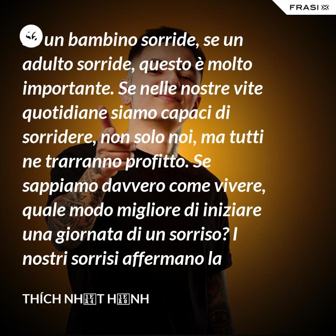Se un bambino sorride, se un adulto sorride, questo è molto importante. Se nelle nostre vite quotidiane siamo capaci di sorridere, non solo noi, ma tutti ne trarranno profitto. Se sappiamo davvero come vivere, quale modo migliore di iniziare una giornata di un sorriso? I nostri sorrisi affermano la nostra consapevolezza e determinazione di vivere in pace e gioiosamente. La sorgente di un vero sorriso è una mente risvegliata. - Thích Nhất Hạnh