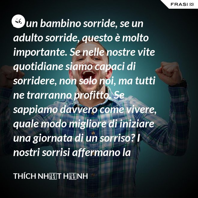 Se un bambino sorride, se un adulto sorride, questo è molto importante. Se nelle nostre vite quotidiane siamo capaci di sorridere, non solo noi, ma tutti ne trarranno profitto. Se sappiamo davvero come vivere, quale modo migliore di iniziare una giornata di un sorriso? I nostri sorrisi affermano la nostra consapevolezza e determinazione di vivere in pace e gioiosamente. La sorgente di un vero sorriso è una mente risvegliata. - Thích Nhất Hạnh