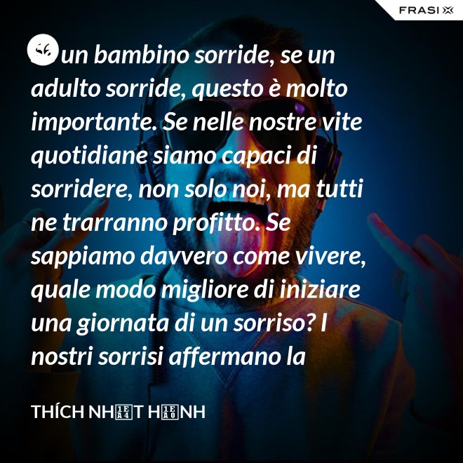 Se un bambino sorride, se un adulto sorride, questo è molto importante. Se nelle nostre vite quotidiane siamo capaci di sorridere, non solo noi, ma tutti ne trarranno profitto. Se sappiamo davvero come vivere, quale modo migliore di iniziare una giornata di un sorriso? I nostri sorrisi affermano la nostra consapevolezza e determinazione di vivere in pace e gioiosamente. La sorgente di un vero sorriso è una mente risvegliata. - Thích Nhất Hạnh
