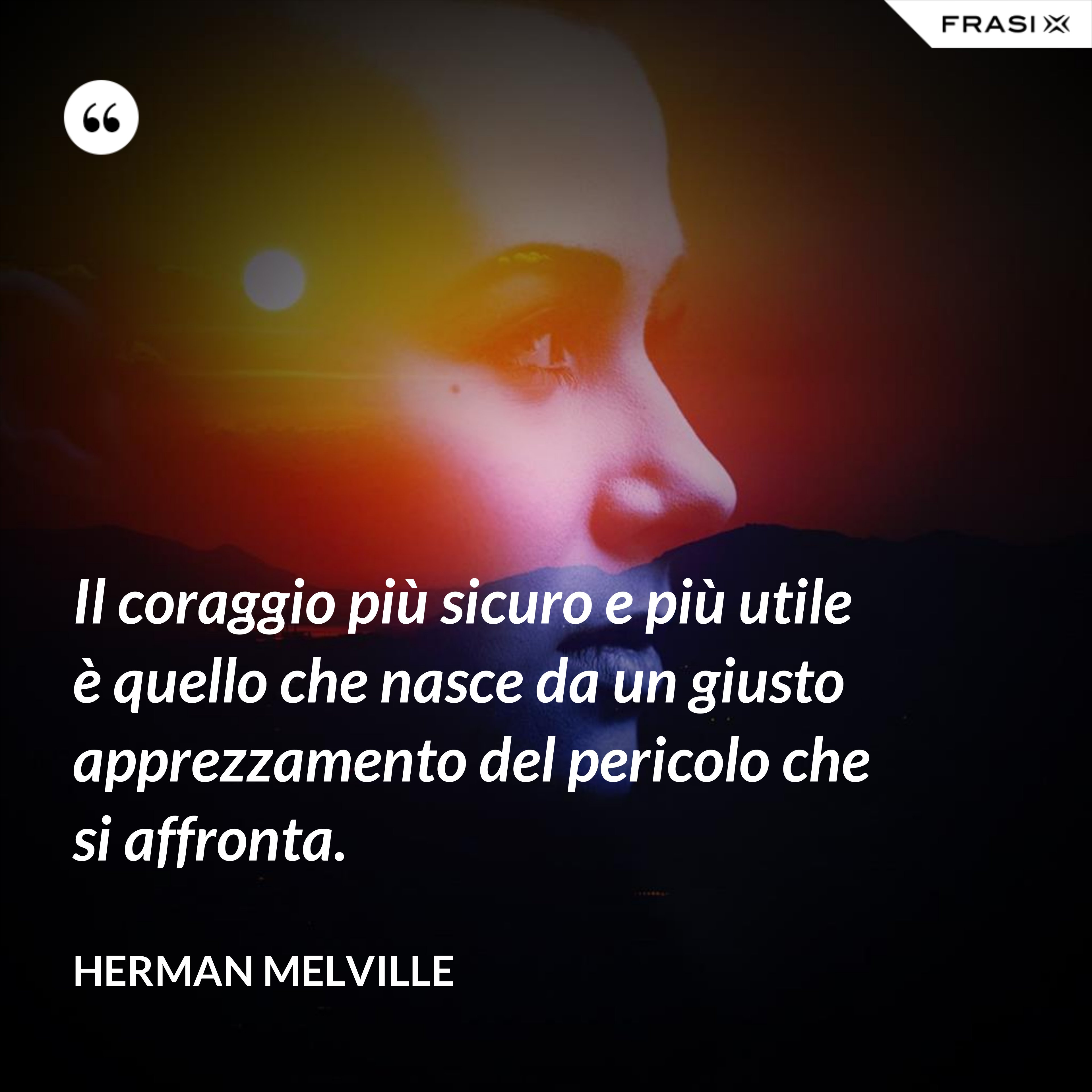 Il coraggio più sicuro e più utile è quello che nasce da un giusto apprezzamento del pericolo che si affronta. - Herman Melville