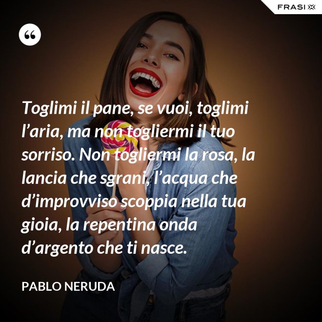 Toglimi il pane, se vuoi, toglimi l’aria, ma non togliermi il tuo sorriso. Non togliermi la rosa, la lancia che sgrani, l’acqua che d’improvviso scoppia nella tua gioia, la repentina onda d’argento che ti nasce. - Pablo Neruda