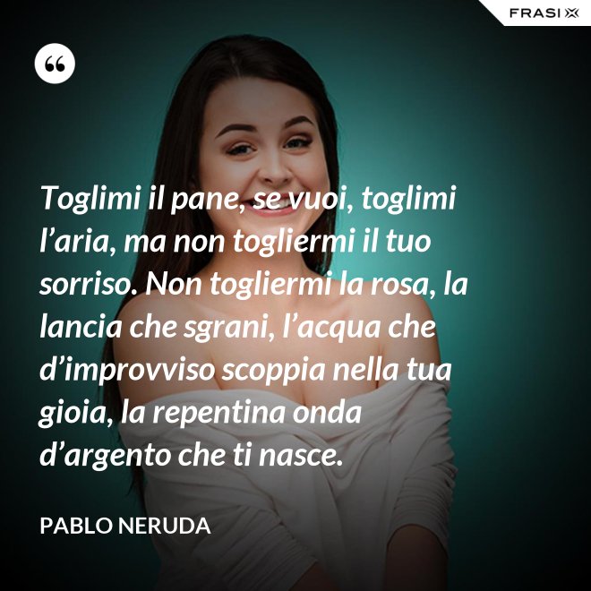 Toglimi il pane, se vuoi, toglimi l’aria, ma non togliermi il tuo sorriso. Non togliermi la rosa, la lancia che sgrani, l’acqua che d’improvviso scoppia nella tua gioia, la repentina onda d’argento che ti nasce. - Pablo Neruda