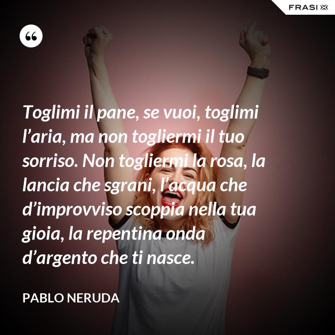 Toglimi il pane, se vuoi, toglimi l’aria, ma non togliermi il tuo sorriso. Non togliermi la rosa, la lancia che sgrani, l’acqua che d’improvviso scoppia nella tua gioia, la repentina onda d’argento che ti nasce. - Pablo Neruda