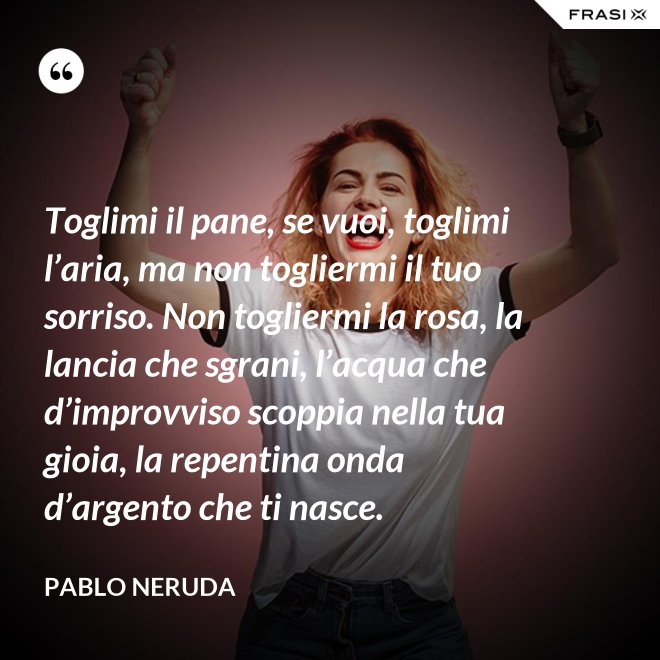 Toglimi il pane, se vuoi, toglimi l’aria, ma non togliermi il tuo sorriso. Non togliermi la rosa, la lancia che sgrani, l’acqua che d’improvviso scoppia nella tua gioia, la repentina onda d’argento che ti nasce. - Pablo Neruda