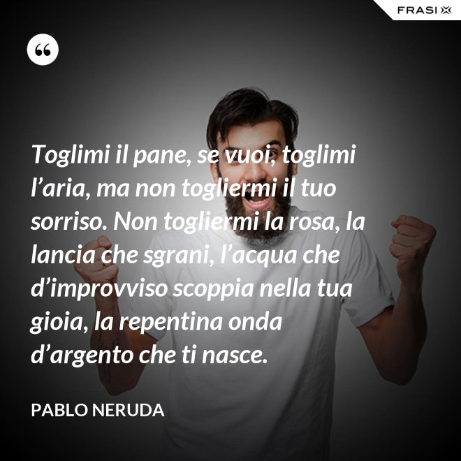 Toglimi il pane, se vuoi, toglimi l’aria, ma non togliermi il tuo sorriso. Non togliermi la rosa, la lancia che sgrani, l’acqua che d’improvviso scoppia nella tua gioia, la repentina onda d’argento che ti nasce. - Pablo Neruda