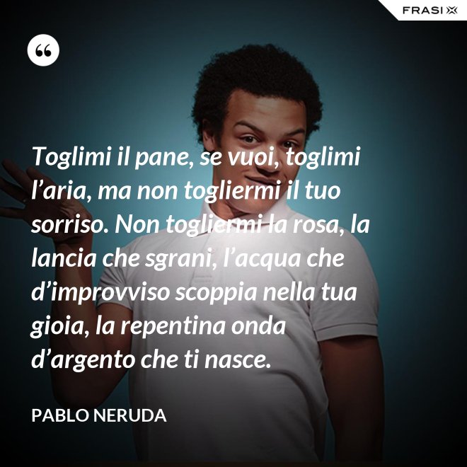 Toglimi il pane, se vuoi, toglimi l’aria, ma non togliermi il tuo sorriso. Non togliermi la rosa, la lancia che sgrani, l’acqua che d’improvviso scoppia nella tua gioia, la repentina onda d’argento che ti nasce. - Pablo Neruda